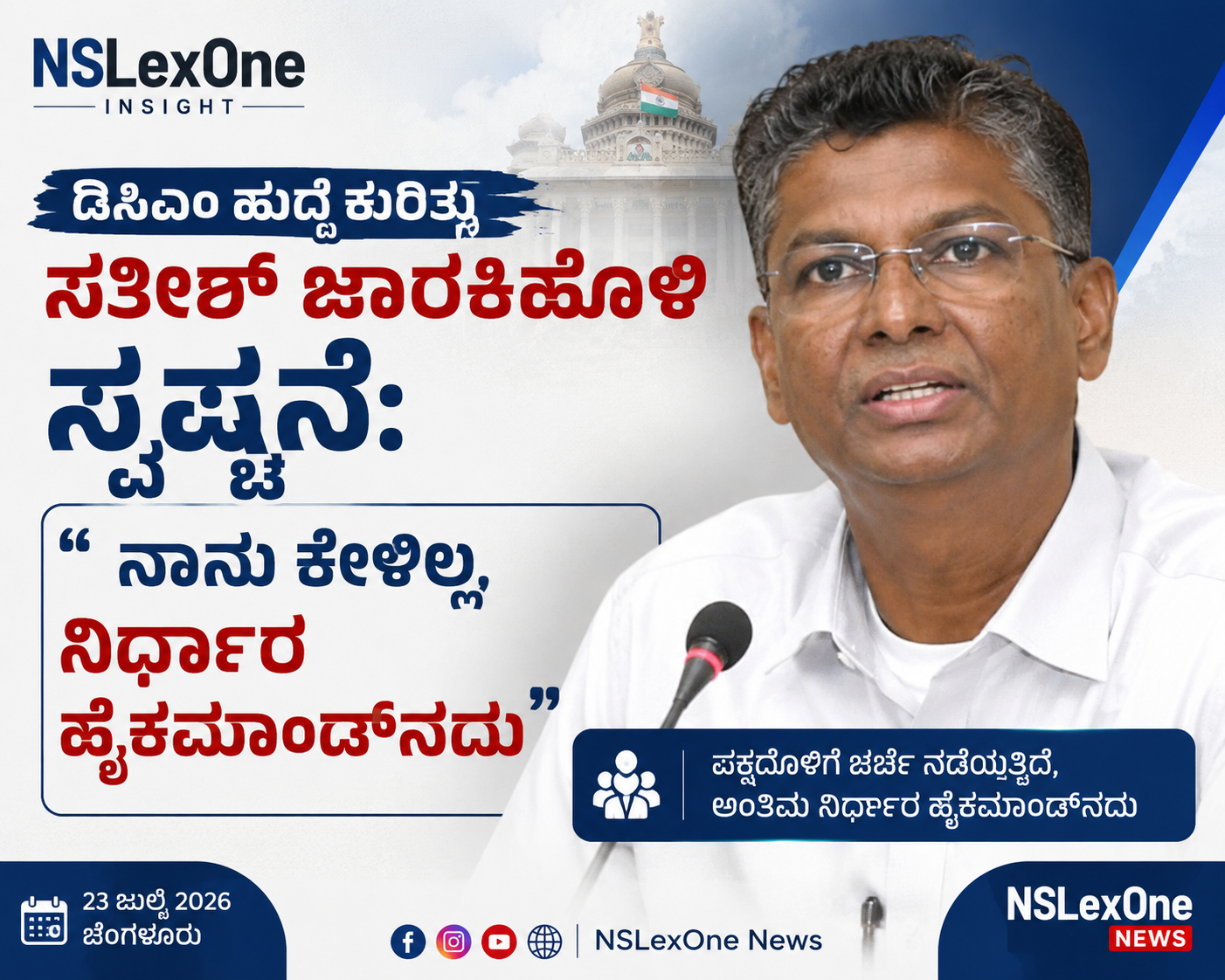 ಡಿಸಿಎಂ ಹುದ್ದೆ ಕುರಿತು ಸತೀಶ್ ಜಾರಕಿಹೊಳಿ ಸ್ಪಷ್ಟನೆ: "ನಾನು ಕೇಳಿಲ್ಲ, ನಿರ್ಧಾರ ಹೈಕಮಾಂಡ್ನದು" ಬೆಂಗಳೂರು, ಜುಲೈ 23: ರಾಜ್ಯ ರಾಜಕೀಯದಲ್ಲಿ ಡಿಸಿಎಂ (ಉಪ ಮುಖ್ಯಮಂತ್ರಿ) ಹುದ್ದೆ ಕುರಿತ ಚರ್ಚೆ ಮತ್ತೆ ವೇಗ ಪಡೆದುಕೊಂಡಿದೆ. ಈ ಹಿನ್ನೆಲೆಯಲ್ಲಿ ಸಚಿವ ಸತೀಶ್ ಜಾರಕಿಹೊಳಿ ಅವರು ಮಹತ್ವದ ಪ್ರತಿಕ್ರಿಯೆ ನೀಡಿದ್ದಾರೆ. ಮಾಧ್ಯಮಗಳೊಂದಿಗೆ ಮಾತನಾಡಿದ ಅವರು, "ನಾನು ಡಿಸಿಎಂ ಹುದ್ದೆಯನ್ನು ಕೇಳಿಲ್ಲ. ಆದರೆ ಆ ಹುದ್ದೆ ಕುರಿತು ಪಕ್ಷದೊಳಗೆ ಚರ್ಚೆಗಳು ನಡೆಯುತ್ತಿವೆ. ಅಂತಿಮ ನಿರ್ಧಾರವನ್ನು ಪಕ್ಷದ ಹೈಕಮಾಂಡ್ ತೆಗೆದುಕೊಳ್ಳಲಿದೆ" ಎಂದು ಸ್ಪಷ್ಟಪಡಿಸಿದರು. ಅವರ ಈ ಹೇಳಿಕೆ ರಾಜ್ಯ ರಾಜಕೀಯದಲ್ಲಿ ಹೊಸ ಚರ್ಚೆಗೆ ಕಾರಣವಾಗಿದೆ. ಕಾಂಗ್ರೆಸ್ ಪಕ್ಷದಲ್ಲಿ ನಾಯಕತ್ವ ಮತ್ತು ಸಂಪುಟ ವಿಸ್ತರಣೆ ಕುರಿತ ಊಹಾಪೋಹಗಳ ನಡುವೆ ಡಿಸಿಎಂ ಹುದ್ದೆ ವಿಚಾರವೂ ಪ್ರಮುಖ ವಿಷಯವಾಗಿ ಚರ್ಚೆಯಾಗುತ್ತಿದೆ. ಸತೀಶ್ ಜಾರಕಿಹೊಳಿ ಅವರು ತಮ್ಮ ವೈಯಕ್ತಿಕ ಆಸೆಗಿಂತ ಪಕ್ಷದ ನಿರ್ಧಾರವೇ ಮುಖ್ಯ ಎಂಬ ಸಂದೇಶವನ್ನು ತಮ್ಮ ಹೇಳಿಕೆಯಲ್ಲಿ ನೀಡಿದ್ದಾರೆ. ಹುದ್ದೆಗಳ ಕುರಿತು ಯಾವುದೇ ಅಂತಿಮ ತೀರ್ಮಾನವನ್ನು ಪಕ್ಷದ ರಾಷ್ಟ್ರೀಯ ನಾಯಕತ್ವವೇ ಕೈಗೊಳ್ಳಲಿದೆ ಎಂದು ಅವರು ಪುನರುಚ್ಚರಿಸಿದ್ದಾರೆ. ರಾಜಕೀಯ ವಲಯದಲ್ಲಿ ಡಿಸಿಎಂ ಹುದ್ದೆ ಕುರಿತು ವಿವಿಧ ರೀತಿಯ ಊಹಾಪೋಹಗಳು ಕೇಳಿಬರುತ್ತಿರುವ ಸಂದರ್ಭದಲ್ಲೇ ಸಚಿವರ ಈ ಹೇಳಿಕೆ ಗಮನ ಸೆಳೆದಿದೆ. ಮುಂದಿನ ದಿನಗಳಲ್ಲಿ ಕಾಂಗ್ರೆಸ್ ಹೈಕಮಾಂಡ್ ಯಾವ ನಿರ್ಧಾರ ಕೈಗೊಳ್ಳಲಿದೆ ಎಂಬುದರತ್ತ ರಾಜ್ಯದ ರಾಜಕೀಯ ವಲಯದ ಚಿತ್ತ ನೆಟ್ಟಿದೆ. "ಡಿಸಿಎಂ ಹುದ್ದೆ ಕುರಿತು ಸತೀಶ್ ಜಾರಕಿಹೊಳಿ ಸ್ಪಷ್ಟನೆ ನೀಡುತ್ತಿರುವ ಸುದ್ದಿ ಗ್ರಾಫಿಕ್. 'ನಾನು ಕೇಳಿಲ್ಲ, ನಿರ್ಧಾರ ಹೈಕಮಾಂಡ್ನದು' ಎಂಬ ಪ್ರಮುಖ ಹೇಳಿಕೆಯನ್ನು ಒಳಗೊಂಡಿರುವ NSLexOne News ಫೀಚರ್ಡ್ ಇಮೇಜ್. ಹಿನ್ನೆಲೆಯಾಗಿ ವಿಧಾನಸೌಧ ಹಾಗೂ ಸತೀಶ್ ಜಾರಕಿಹೊಳಿ ಅವರ ಚಿತ್ರ ಕಾಣಿಸುತ್ತದೆ."